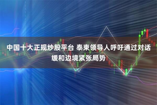 中国十大正规炒股平台 泰柬领导人呼吁通过对话缓和边境紧张局势
