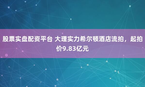 股票实盘配资平台 大理实力希尔顿酒店流拍，起拍价9.83亿元