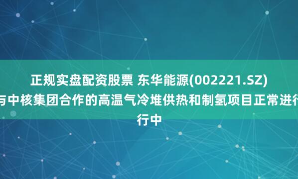 正规实盘配资股票 东华能源(002221.SZ)：与中核集团合作的高温气冷堆供热和制氢项目正常进行中