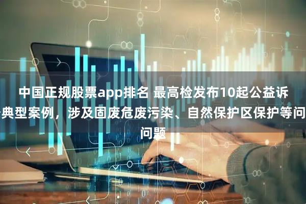 中国正规股票app排名 最高检发布10起公益诉讼典型案例，涉及固废危废污染、自然保护区保护等问题