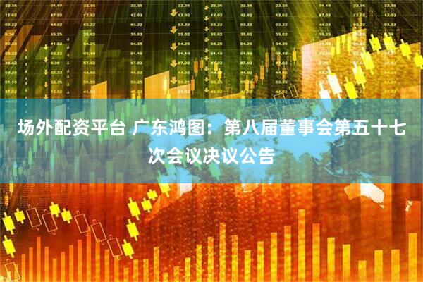 场外配资平台 广东鸿图：第八届董事会第五十七次会议决议公告
