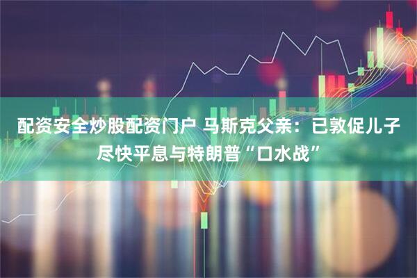 配资安全炒股配资门户 马斯克父亲：已敦促儿子尽快平息与特朗普“口水战”