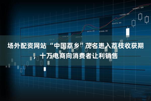 场外配资网站 “中国荔乡”茂名进入荔枝收获期，十万电商向消费者让利销售