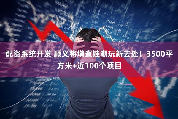 配资系统开发 顺义将增遛娃潮玩新去处！3500平方米+近100个项目