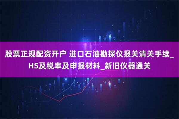 股票正规配资开户 进口石油勘探仪报关清关手续_HS及税率及申报材料_新旧仪器通关