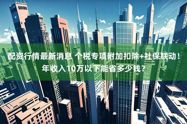 配资行情最新消息 个税专项附加扣除+社保联动！年收入10万以下能省多少钱？