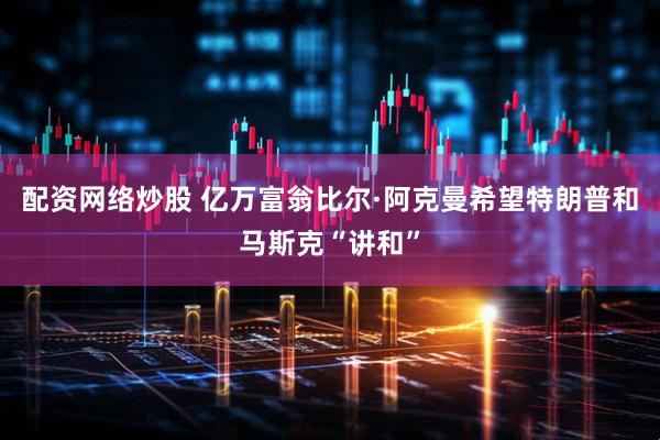 配资网络炒股 亿万富翁比尔·阿克曼希望特朗普和马斯克“讲和”