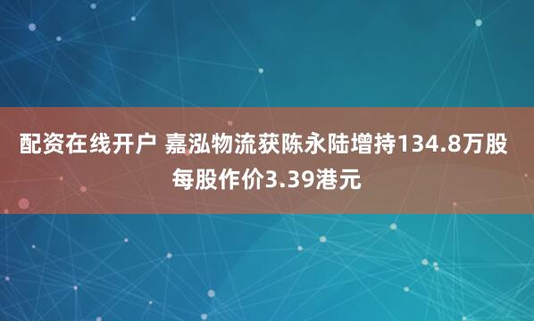 配资在线开户 嘉泓物流获陈永陆增持134.8万股 每股作价3.39港元