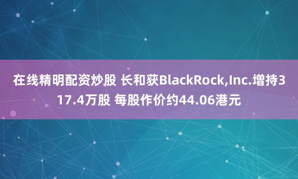 在线精明配资炒股 长和获BlackRock,Inc.增持317.4万股 每股作价约44.06港元