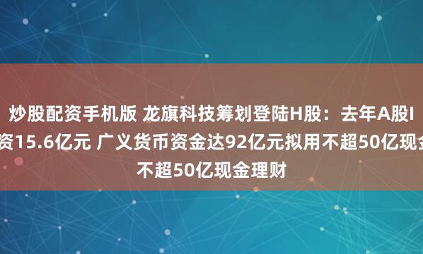炒股配资手机版 龙旗科技筹划登陆H股：去年A股IPO募资15.6亿元 广义货币资金达92亿元拟用不超50亿现金理财