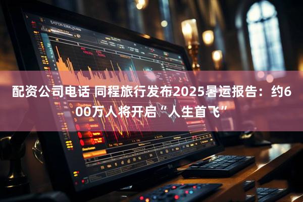 配资公司电话 同程旅行发布2025暑运报告：约600万人将开启“人生首飞”