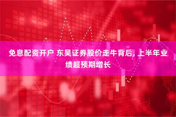 免息配资开户 东吴证券股价走牛背后, 上半年业绩超预期增长