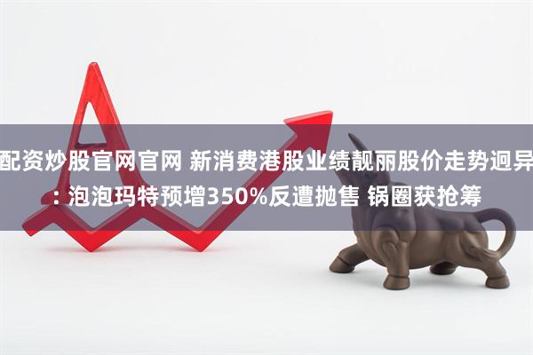配资炒股官网官网 新消费港股业绩靓丽股价走势迥异: 泡泡玛特预增350%反遭抛售 锅圈获抢筹