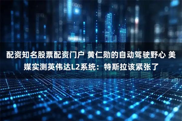 配资知名股票配资门户 黄仁勋的自动驾驶野心 美媒实测英伟达L2系统：特斯拉该紧张了