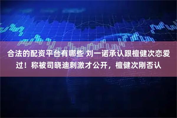 合法的配资平台有哪些 刘一诺承认跟檀健次恋爱过!称被司晓迪刺激才公开,檀健次刚否认